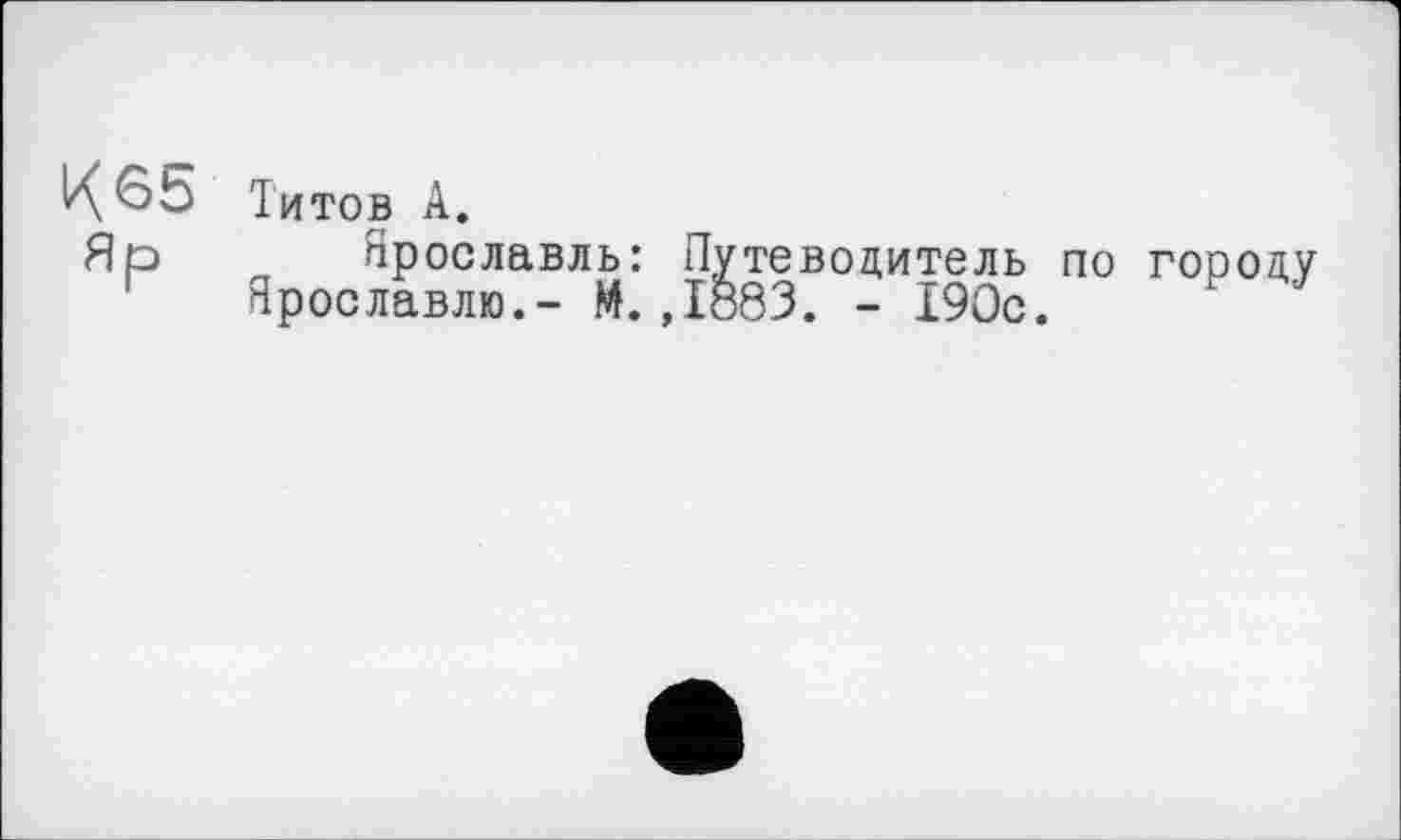 ﻿К65 Яр
Титов А.
Ярославль: Путеводитель по городу Ярославлю.- М.,1883. - 190с.